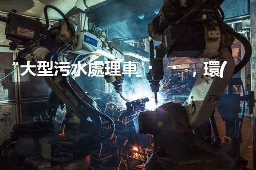 “大型污水處理車，環(huán)保先鋒，守護碧水藍天！”